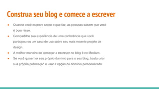 Construa seu blog e comece a escrever
● Quando você escreve sobre o que faz, as pessoas sabem que você
é bom nisso.
● Compartilhe sua experiência de uma conferência que você
participou ou um caso de uso sobre seu mais recente projeto de
design.
● A melhor maneira de começar a escrever no blog é no Medium.
● Se você quiser ter seu próprio domínio para o seu blog, basta criar
sua própria publicação e usar a opção de domínio personalizado.
 