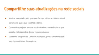 Compartilhe suas atualizações na rede sociais
● Mostrar sua paixão pelo que você faz nas mídias sociais mostrará
claramente que o que você faz é ótimo.
● Compartilhe projetos em que você trabalhou, conferências a que
assistiu, notícias sobre dev ou recomendações.
● Mantenha seu perfil do LinkedIn atualizado, pois é um ótimo local
para oportunidades de negócios.
 