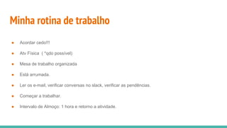 Minha rotina de trabalho
● Acordar cedo!!!
● Atv Física ( *qdo possível)
● Mesa de trabalho organizada
● Está arrumada.
● Ler os e-mail, verificar conversas no slack, verificar as pendências.
● Começar a trabalhar.
● Intervalo de Almoço: 1 hora e retorno a atividade.
 
