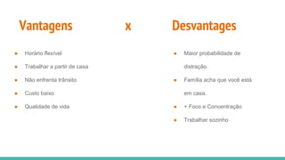 Vantagens x Desvantages
● Horário flexível
● Trabalhar a partir de casa
● Não enfrenta trânsito
● Custo baixo
● Qualidade de vida
● Maior probabilidade de
distração.
● Família acha que você está
em casa.
● + Foco e Concentração
● Trabalhar sozinho
 