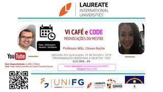 VI CAFÉ e CODE
PROVOCAÇÕES DO MESTRE
Professor MSc. Cloves Rocha
Jaboatão dos Guararapes, 25 de Outubro, 2018
PROGRAMAÇÃO ORIENTADA A OBJETOS - POO
CCO 2MA - BV
Evento exclusivo para aluno(a)s da UNIFG.
Campus: Boa Vista
Data: 25/Outubro
Horário: 10h30min
Será disponibilizado no MEU CANAL
Link: https://www.youtube.com/user/ConsultorCloves
 