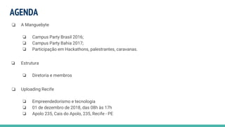AGENDA
❏ A Manguebyte
❏ Campus Party Brasil 2016;
❏ Campus Party Bahia 2017;
❏ Participação em Hackathons, palestrantes, caravanas.
❏ Estrutura
❏ Diretoria e membros
❏ Uploading Recife
❏ Empreendedorismo e tecnologia
❏ 01 de dezembro de 2018, das 08h às 17h
❏ Apolo 235, Cais do Apolo, 235, Recife - PE
 
