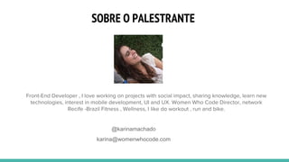 SOBRE O PALESTRANTE
@karinamachado
karina@womenwhocode.com
Front-End Developer , I love working on projects with social impact, sharing knowledge, learn new
technologies, interest in mobile development, UI and UX. Women Who Code Director, network
Recife -Brazil Fitness , Wellness, I like do workout , run and bike.
 