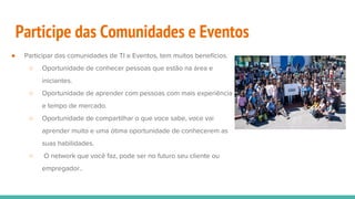 Participe das Comunidades e Eventos
● Participar das comunidades de TI e Eventos, tem muitos benefícios.
○ Oportunidade de conhecer pessoas que estão na área e
iniciantes.
○ Oportunidade de aprender com pessoas com mais experiência
e tempo de mercado.
○ Oportunidade de compartilhar o que voce sabe, voce vai
aprender muito e uma ótima oportunidade de conhecerem as
suas habilidades.
○ O network que você faz, pode ser no futuro seu cliente ou
empregador..
 