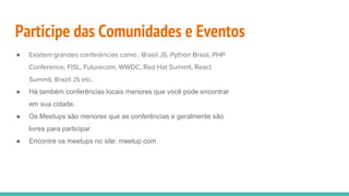 Participe das Comunidades e Eventos
● Existem grandes conferências como : Brasil JS, Python Brasil, PHP
Conference, FISL, Futurecom, WWDC, Red Hat Summit, React
Summit, Brazil JS etc..
● Há também conferências locais menores que você pode encontrar
em sua cidade.
● Os Meetups são menores que as conferências e geralmente são
livres para participar.
● Encontre os meetups no site: meetup.com
 