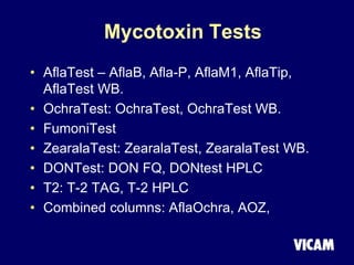 Mycotoxin Tests
• AflaTest – AflaB, Afla-P, AflaM1, AflaTip,
AflaTest WB.
• OchraTest: OchraTest, OchraTest WB.
• FumoniTest
• ZearalaTest: ZearalaTest, ZearalaTest WB.
• DONTest: DON FQ, DONtest HPLC
• T2: T-2 TAG, T-2 HPLC
• Combined columns: AflaOchra, AOZ,
 