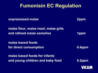 Fumonisin EC Regulation
unprocessed maize 2ppm
maize flour, maize meal, maize grits
and refined maize semolina 1ppm
maize based foods
for direct consumption 0.4ppm
maize based foods for infants
and young children and baby food 0.2ppm
 