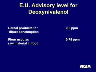 E.U. Advisory level for
Deoxynivalenol
Cereal products for 0.5 ppm
direct consumption
Flour used as 0.75 ppm
raw material in food
 