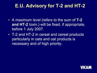 E.U. Advisory for T-2 and HT-2
• A maximum level (refers to the sum of T-2
and HT-2 toxin.) will be fixed, if appropriate,
before 1 July 2007.
• T-2 and HT-2 in cereal and cereal products
particularly in oats and oat products is
necessary and of high priority.
 