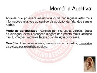 Aqueles que possuem memória auditiva conseguem reter mais informações relativas ao sentido da audição, da fala, dos sons e ruídos. Modo de aprendizado:   Aprende por instruções verbais, gosta de diálogos; evita descrições longas; não presta muita atenção nas ilustrações; move os lábios quando lê; sub-vocaliza. Memória:  Lembra os nomes, mas esquece os rostos;  memoriza as coisas por repetição auditiva. Memória Auditiva 