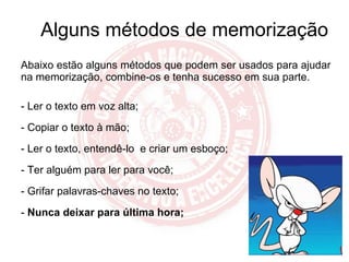 Alguns métodos de memorização Abaixo estão alguns métodos que podem ser usados para ajudar na memorização, combine-os e tenha sucesso em sua parte. - Ler o texto em voz alta; - Copiar o texto à mão; Ler o texto, entendê-lo  e criar um esboço; - Ter alguém para ler para você; - Grifar palavras-chaves no texto; -  Nunca deixar para última hora; 