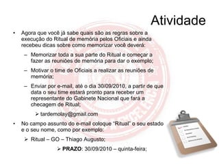 Atividade Agora que você já sabe quais são as regras sobre a execução do Ritual de memória pelos Oficiais e ainda recebeu dicas sobre como memorizar você deverá: Memorizar toda a sua parte do Ritual e começar a fazer as reuniões de memória para dar o exemplo; Motivar o time de Oficiais a realizar as reuniões de memória; Enviar por e-mail, até o dia 30/09/2010, a partir de que data o seu time estará pronto para receber um representante do Gabinete Nacional que fará a checagem de Ritual; [email_address] No campo assunto do e-mail coloque “Ritual” o seu estado e o seu nome, como por exemplo: Ritual – GO – Thiago Augusto; PRAZO : 30/09/2010 – quinta-feira; 