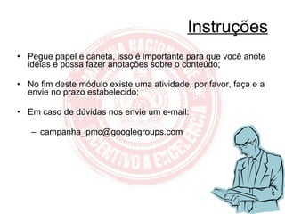 Instruções Pegue papel e caneta, isso é importante para que você anote idéias e possa fazer anotações sobre o conteúdo; No fim deste módulo existe uma atividade, por favor, faça e a envie no prazo estabelecido; Em caso de dúvidas nos envie um e-mail: [email_address] 