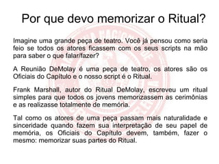 Por que devo memorizar o Ritual? Imagine uma grande peça de teatro. Você já pensou como seria feio se todos os atores ficassem com os seus scripts na mão para saber o que falar/fazer? A Reunião DeMolay é uma peça de teatro, os atores são os Oficiais do Capítulo e o nosso script é o Ritual. Frank Marshall, autor do Ritual DeMolay, escreveu um ritual simples para que todos os jovens memorizassem as cerimônias e as realizasse totalmente de memória. Tal como os atores de uma peça passam mais naturalidade e sinceridade quando fazem sua interpretação de seu papel de memória, os Oficiais do Capítulo devem, também, fazer o mesmo: memorizar suas partes do Ritual. 