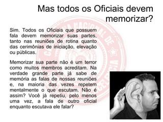 Mas todos os Oficiais devem memorizar? Sim. Todos os Oficiais que possuem fala devem memorizar suas partes, tanto nas reuniões de rotina quanto das cerimônias de iniciação, elevação ou públicas. Memorizar sua parte não é um terror como muitos membros acreditam. Na verdade grande parte já sabe de memória as falas de nossas reuniões e, na maioria das vezes repetem mentalmente o que escutam. Não é assim? Você já repetiu, pelo menos uma vez, a fala de outro oficial enquanto escutava ele falar? 