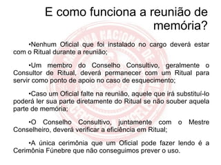 E como funciona a reunião de memória? Nenhum Oficial que foi instalado no cargo deverá estar com o Ritual durante a reunião; Um membro do Conselho Consultivo, geralmente o Consultor de Ritual, deverá permanecer com um Ritual para servir como ponto de apoio no caso de esquecimento; Caso um Oficial falte na reunião, aquele que irá substituí-lo poderá ler sua parte diretamente do Ritual se não souber aquela parte de memória; O Conselho Consultivo, juntamente com o Mestre Conselheiro, deverá verificar a eficiência em Ritual; A única cerimônia que um Oficial pode fazer lendo é a Cerimônia Fúnebre que não conseguimos prever o uso. 