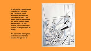 Su talento fue reconocido de
inmediato y a tal punto
que Carl Barks, el más
reconocido dibujante del
Pato Donal le dijo: "Qué
bueno conocer al dibujante
que dibuja al Pato Donald
mejor que yo", en una
reunión por el cumpleaños
número 60 del personaje de
Disney.
Por eso mismo, los mejores
guionistas de historietas
querían trabajar con él
 