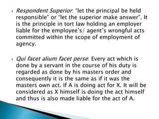  Respondent Superior: “let the principal be held
responsible” or “let the superior make answer”. It
is the principle in tort law holding an employer
liable for the employee’s/ agent’s wrongful acts
committed within the scope of employment of
agency.
 Qui facet alium facet perse: Every act which is
done by a servant in the course of his duty is
regarded as done by his masters order and
consequently it is the same as if it was the
masters own act. If A is doing act for X. It will be
considered as X himself is doing the act himself
and thus is also made liable for the act of A.
 