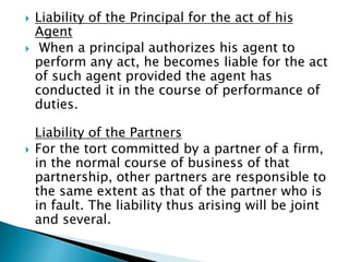 Liability of the Principal for the act of his
Agent
 When a principal authorizes his agent to
perform any act, he becomes liable for the act
of such agent provided the agent has
conducted it in the course of performance of
duties.
Liability of the Partners
 For the tort committed by a partner of a firm,
in the normal course of business of that
partnership, other partners are responsible to
the same extent as that of the partner who is
in fault. The liability thus arising will be joint
and several.
 