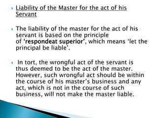  Liability of the Master for the act of his
Servant
 The liability of the master for the act of his
servant is based on the principle
of ‘respondeat superior’, which means ‘let the
principal be liable’.
 In tort, the wrongful act of the servant is
thus deemed to be the act of the master.
However, such wrongful act should be within
the course of his master’s business and any
act, which is not in the course of such
business, will not make the master liable.
 