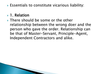  Essentials to constitute vicarious liability:
 1. Relation
 There should be some or the other
relationship between the wrong doer and the
person who gave the order. Relationship can
be that of Master-Servant, Principle-Agent,
Independent Contractors and alike.
 