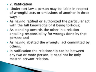  2. Ratification
 Under tort law a person may be liable in respect
of wrongful acts or omissions of another in three
ways:-
 As having ratified or authorized the particular act
with the full knowledge of it being tortious;
 As standing towards the other in a relation
entailing responsibility for wrongs done by that
person; and
 As having abetted the wrongful act committed by
others.
 In ratification the relationship can be between
any two or more person, it need not be only
master-servant relation.
 
