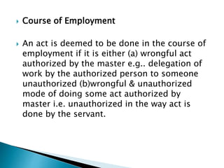  Course of Employment
 An act is deemed to be done in the course of
employment if it is either (a) wrongful act
authorized by the master e.g.. delegation of
work by the authorized person to someone
unauthorized (b)wrongful & unauthorized
mode of doing some act authorized by
master i.e. unauthorized in the way act is
done by the servant.
 