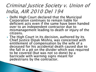  Delhi High Court declared that the Municipal
Corporation continues to remain liable for
deficient acts even if the same have been handed
over to an independent contractor due to
mismanagement leading to death or injury of the
citizens.
 The High Court in its decision, authored by its
Chief Justice Dipak Mishra, was concerned with
entitlement of compensation by the wife of a
deceased for his accidental death caused due to
the fall in a pit on the divider which was required
to be covered (but was not so done) by a
barricade with warning signs meant for
pedestrians by the contractor.
 