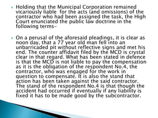  Holding that the Municipal Corporation remained
vicariously liable for the acts (and omissions) of the
contractor who had been assigned the task, the High
Court enunciated the public law doctrine in the
following terms-
 On a perusal of the aforesaid pleadings, it is clear as
noon day, that a 77 year old man fell into an
unbarricaded pit without reflective signs and met his
end. The counter affidavit filed by the MCD is crystal
clear in that regard. What has been stated in defence
is that the MCD is not liable to pay the compensation
as it is the obligation of the respondent No.4, the
contractor, who was engaged for the work in
question to compensate. It is also the stand that
action has been taken against the said contractor.
The stand of the respondent No.4 is that though the
accident had occurred if eventually if any liability is
fixed it has to be made good by the subcontractor.
 