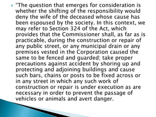  “The question that emerges for consideration is
whether the shifting of the responsibility would
deny the wife of the deceased whose cause has
been espoused by the society. In this context, we
may refer to Section 324 of the Act, which
provides that the Commissioner shall, as far as is
practicable, during the construction or repair of
any public street, or any municipal drain or any
premises vested in the Corporation caused the
same to be fenced and guarded; take proper
precautions against accident by shoring up and
protecting and adjoining buildings and cause
such bars, chains or posts to be fixed across or
in any street in which any such work of
construction or repair is under execution as are
necessary in order to prevent the passage of
vehicles or animals and avert danger.
 