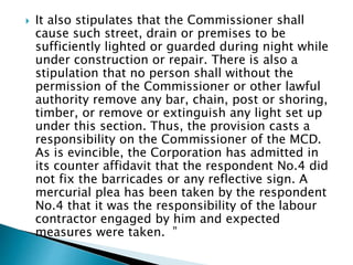  It also stipulates that the Commissioner shall
cause such street, drain or premises to be
sufficiently lighted or guarded during night while
under construction or repair. There is also a
stipulation that no person shall without the
permission of the Commissioner or other lawful
authority remove any bar, chain, post or shoring,
timber, or remove or extinguish any light set up
under this section. Thus, the provision casts a
responsibility on the Commissioner of the MCD.
As is evincible, the Corporation has admitted in
its counter affidavit that the respondent No.4 did
not fix the barricades or any reflective sign. A
mercurial plea has been taken by the respondent
No.4 that it was the responsibility of the labour
contractor engaged by him and expected
measures were taken. ”
 