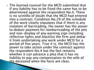  The learned counsel for the MCD submitted that
if any liability has to be fixed the same has to be
determined against the respondent No.4. There
is no scintilla of doubt that the MCD had entered
into a contract. Condition No.29 of the schedule
of the work clearly stipulates that if there is any
violation of barricading, the owner has the power
to deduct payment for nonbarricading of the pits
and non-display of any warning sign including
reflective lights and blacklist the firm and debar
it from undertaking any work under MCD for a
period of five years. True it is, the MCD has the
power to take action under the contract against
the respondent No.4 but the fact remains
whether it can advance a plea that it has no
liability to pay any compensation to the wife of
the deceased when the facts are clear.
 