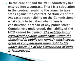  In the case at hand the MCD admittedly has
entered into a contract. There is a stipulation
in the contract enabling the owner to take
steps against the contract. Section 29 of the
Act casts responsibility on the Commissioner
what steps to be taken when there is
construction or repair of any public street.
Cumulatively understood, the liability of the
MCD cannot be denied. The liability in our
considered opinion would come within the
domain of in public law remedy which covers
grant of compensation when right to life
under Article 21 of the Constitution of India
is jeopardized.
 