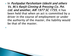  In Pushpabai Parshottam Udeshi and others
Vs. M/s Ranjit Ginning & Pressing Co. Pvt.
Ltd. and another, AIR 1977 SC 1735, it has
been held that when an act is committed by a
driver in the course of employment or under
the authority of the master, the liability would
be that of the master.

 