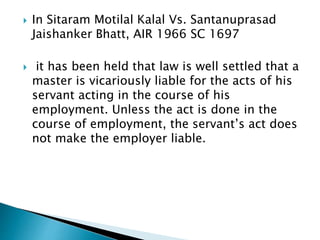  In Sitaram Motilal Kalal Vs. Santanuprasad
Jaishanker Bhatt, AIR 1966 SC 1697
 it has been held that law is well settled that a
master is vicariously liable for the acts of his
servant acting in the course of his
employment. Unless the act is done in the
course of employment, the servant’s act does
not make the employer liable.
 