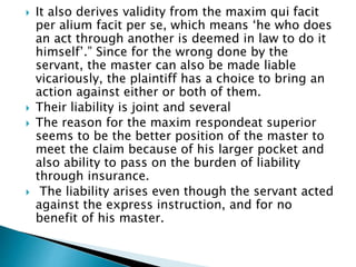  It also derives validity from the maxim qui facit
per alium facit per se, which means ‘he who does
an act through another is deemed in law to do it
himself’.” Since for the wrong done by the
servant, the master can also be made liable
vicariously, the plaintiff has a choice to bring an
action against either or both of them.
 Their liability is joint and several
 The reason for the maxim respondeat superior
seems to be the better position of the master to
meet the claim because of his larger pocket and
also ability to pass on the burden of liability
through insurance.
 The liability arises even though the servant acted
against the express instruction, and for no
benefit of his master.
 