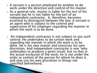  A servant is a person employed by another to do
work under the direction and control of his master.
 As a general rule, master is liable for the tort of his
servant but he is not liable for the tort of an
independent contractor. It, therefore, becomes
essential to distinguish between the two. A servant is
an agent who is subject to the control and
supervision of his employer regarding the manner in
which the work is to be done.
 An independent contractor is not subject to any such
control. He undertakes to do certain work and
regarding the manner in which the work is to be
done. He is his own master and exercises his own
discretion. And independent contractor is one “who
undertakes to produce a given result, but so that in
the actual exclusion of the work, he is not under the
order or control of the person for whom he does it,
and may use his own discretion in things not
specified beforehand.”
 