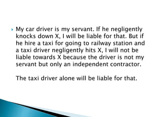  My car driver is my servant. If he negligently
knocks down X, I will be liable for that. But if
he hire a taxi for going to railway station and
a taxi driver negligently hits X, I will not be
liable towards X because the driver is not my
servant but only an independent contractor.
The taxi driver alone will be liable for that.
 