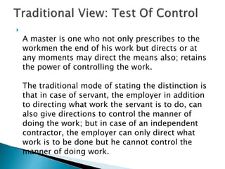 
A master is one who not only prescribes to the
workmen the end of his work but directs or at
any moments may direct the means also; retains
the power of controlling the work.
The traditional mode of stating the distinction is
that in case of servant, the employer in addition
to directing what work the servant is to do, can
also give directions to control the manner of
doing the work; but in case of an independent
contractor, the employer can only direct what
work is to be done but he cannot control the
manner of doing work.
 
