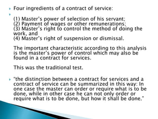 Four ingredients of a contract of service:

(1) Master’s power of selection of his servant;
(2) Payment of wages or other remunerations;
(3) Master’s right to control the method of doing the
work, and
(4) Master’s right of suspension or dismissal.
The important characteristic according to this analysis
is the master’s power of control which may also be
found in a contract for services.
This was the traditional test.
 “the distinction between a contract for services and a
contract of service can be summarized in this way: In
one case the master can order or require what is to be
done, while in other case he can not only order or
require what is to be done, but how it shall be done.”
 