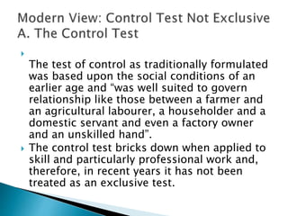 
The test of control as traditionally formulated
was based upon the social conditions of an
earlier age and “was well suited to govern
relationship like those between a farmer and
an agricultural labourer, a householder and a
domestic servant and even a factory owner
and an unskilled hand”.
 The control test bricks down when applied to
skill and particularly professional work and,
therefore, in recent years it has not been
treated as an exclusive test.
 