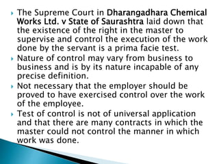  The Supreme Court in Dharangadhara Chemical
Works Ltd. v State of Saurashtra laid down that
the existence of the right in the master to
supervise and control the execution of the work
done by the servant is a prima facie test.
 Nature of control may vary from business to
business and is by its nature incapable of any
precise definition.
 Not necessary that the employer should be
proved to have exercised control over the work
of the employee.
 Test of control is not of universal application
and that there are many contracts in which the
master could not control the manner in which
work was done.
 