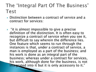  Distinction between a contract of service and a
contract for services:
 “it is almost impossible to give a precise
definition of the distinction. It is often easy to
recognize a contract of service when you see it,
but difficult to say wherein the difference lies.
One feature which seems to run through the
instances is that, under a contract of service, a
man is employed as a part of the business; and
his work is done as an integral part of the
business; whereas under a contract for services,
his work, although done for the business, is not
integrated into it but it is only accessory to it.”
 