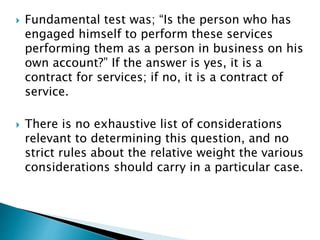  Fundamental test was; “Is the person who has
engaged himself to perform these services
performing them as a person in business on his
own account?” If the answer is yes, it is a
contract for services; if no, it is a contract of
service.
 There is no exhaustive list of considerations
relevant to determining this question, and no
strict rules about the relative weight the various
considerations should carry in a particular case.
 