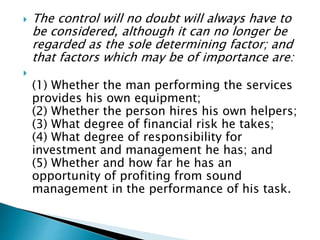  The control will no doubt will always have to
be considered, although it can no longer be
regarded as the sole determining factor; and
that factors which may be of importance are:

(1) Whether the man performing the services
provides his own equipment;
(2) Whether the person hires his own helpers;
(3) What degree of financial risk he takes;
(4) What degree of responsibility for
investment and management he has; and
(5) Whether and how far he has an
opportunity of profiting from sound
management in the performance of his task.
 
