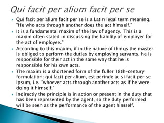  Qui facit per alium facit per se is a Latin legal term meaning,
"He who acts through another does the act himself."
 It is a fundamental maxim of the law of agency. This is a
maxim often stated in discussing the liability of employer for
the act of employee."
 According to this maxim, if in the nature of things the master
is obliged to perform the duties by employing servants, he is
responsible for their act in the same way that he is
responsible for his own acts.
 The maxim is a shortened form of the fuller 18th-century
formulation: qui facit per alium, est perinde ac si facit per se
ipsum, i.e. “whoever acts through another acts as if he were
doing it himself.”
 Indirectly the principle is in action or present in the duty that
has been represented by the agent, so the duty performed
will be seen as the performance of the agent himself.
 