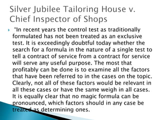  “In recent years the control test as traditionally
formulated has not been treated as an exclusive
test. It is exceedingly doubtful today whether the
search for a formula in the nature of a single test to
tell a contract of service from a contract for service
will serve any useful purpose. The most that
profitably can be done is to examine all the factors
that have been referred to in the cases on the topic.
Clearly, not all of these factors would be relevant in
all these cases or have the same weigh in all cases.
It is equally clear that no magic formula can be
pronounced, which factors should in any case be
treated as determining ones.
 