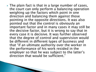  The plain fact is that in a large number of cases,
the court can only perform a balancing operation
weighing up the factors which point in one
direction and balancing them against those
pointing in the opposite directions. It was also
pointed out that the control is obviously an
important factor and in many cases it may still be
the decisive factor, but it is wrong to say that in
every case it is decisive. It was further observed
that the degree of control and supervision would
be different in different types of business and
that “if an ultimate authority over the worker in
the performance of his work resided in the
employer so that he was subject to the latter’s
direction that would be sufficient.”
 