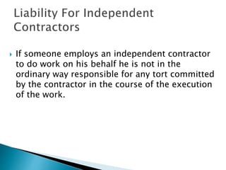  If someone employs an independent contractor
to do work on his behalf he is not in the
ordinary way responsible for any tort committed
by the contractor in the course of the execution
of the work.
 