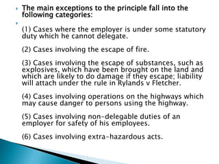  The main exceptions to the principle fall into the
following categories:

(1) Cases where the employer is under some statutory
duty which he cannot delegate.
(2) Cases involving the escape of fire.
(3) Cases involving the escape of substances, such as
explosives, which have been brought on the land and
which are likely to do damage if they escape; liability
will attach under the rule in Rylands v Fletcher.
(4) Cases involving operations on the highways which
may cause danger to persons using the highway.
(5) Cases involving non-delegable duties of an
employer for safety of his employees.
(6) Cases involving extra-hazardous acts.
 